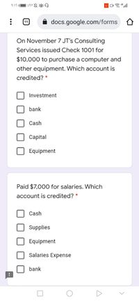 9:17
49
docs.google.com/forms O
On November 7 JT's Consulting
Services issued Check 1001 for
$10,000 to purchase a computer and
other equipment. Which account is
credited?
Investment
bank
Cash
Сapital
Equipment
Paid $7,000 for salaries. Which
account is credited? *
Cash
Supplies
Equipment
Salaries Expense
bank
