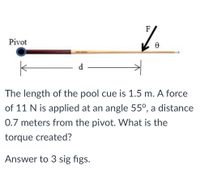 F
Pivot
d
The length of the pool cue is 1.5 m. A force
of 11 N is applied at an angle 55°, a distance
0.7 meters from the pivot. What is the
torque created?
Answer to 3 sig figs.
