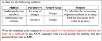 A class has the following methods:
Parameters Return value
An array of
integer
Method
Purpose
Addition of prime
To calculate the summation
Integer
of prime numbers in an array
Find the maximum even
numbers
Maximum even
An array
Integer
value in an array
element
Write the template code segment (you just need to write method signature and not the
body of a method) in any OOP language with Pascal casing for naming and also
document the code in XML.
