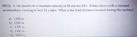 MCQ: A car moves at a constant velocity of 50 m/s for 20 s. It then slows with a constant
acceleration, coming to rest 24 s later. What is the total distance covered during this motion?
a) 1100 m
b) 1200 m
c) 1300 m
d) 1400 m
e) 1600 m
