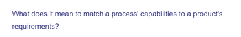 What does it mean to match a process' capabilities to a product's
requirements?