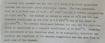 A nuclear fuel element has the form of a plate 6 mm thick sandwiched
between two stainless steel containing sheets. The fuel generates
heat at a uniform rate of 0.18 x 106 kW/n3 and has a thermal conductivity
of 0.002 kW/mK. The element is cooled by water at 50°C and the heat
transfer coefficient on one side is 0.6 kW/m2K and on the other is
1.0 kW/m2K. The contact resistance between the fuel and the stainless
steel is equivalent to a transfer coefficient of 20 kW/m²K. Assuming
the resistance of the stainless steel to be negligible, determine the
position and magnitude of the maximum temperature and the heat flux on
each side of the element.