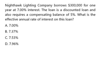 Nighthawk Lighting Company borrows $300,000 for one
year at 7.00% interest. The loan is a discounted loan and
also requires a compensating balance of 5%. What is the
effective annual rate of interest on this loan?
A. 7.00%
B. 7.37%
C. 7.53%
D. 7.96%