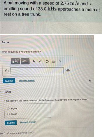 A bat moving with a speed of 2.75 m/s and .
emitting sound of 38.0 kHz approaches a moth at
rest on a tree trunk.
Part A
What frequency is heard by the moth?
15. ΑΣΦ
f' =
Submit
B
kHz
Request Answer
Part B
If the speed of the bat is increased, is the frequency heard by the moth higher or lower?
Ohigher
O lower
Submit
Request Answer
art C Complete previous part(s)