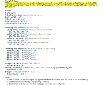 **Example Output**

***Please pay attention to your variable and pointer names. If you use different variable and pointer names, it should be reflected in your program's output. When printing the addresses of each element in the array, your addresses will likely be different.***

```
% make
% ./program
Printing the last element in the array:
intArray[4] = 17
*(intArray + 4) = 17
intArrayPointer[4] = 17
*(intArrayPointer + 4) = 17

Printing the contents of the array:
    Using array subscript notation with array name...
    13, 72, 88, 100, 17
    Using pointer/offset notation with array name...
    13, 72, 88, 100, 17
    Using array subscript notation with pointer...
    13, 72, 88, 100, 17
    Using pointer/offset notation with pointer...
    13, 72, 88, 100, 17

Printing the addresses of each element in the array:
    &intArray[0] = 0x7fff1f716140
    &intArray[1] = 0x7fff1f716144
    &intArray[2] = 0x7fff1f716148
    &intArray[3] = 0x7fff1f71614c
    &intArray[4] = 0x7fff1f716150

Integer variable BEFORE function call...
intVariable = 10
Inside increaseIntViaPointer() function, increasing parameter by 100...
*intParam = 110
Integer variable AFTER function call...
intVariable = 110
```

**Hints**

- The Example Output should give you a good indication of how to output the values in the specified way.
- Use the format specifier `%p` when printing addresses.
- Don't forget to declare the function prototype above the `main()` function.