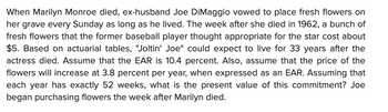 When Marilyn Monroe died, ex-husband Joe DiMaggio vowed to place fresh flowers on
her grave every Sunday as long as he lived. The week after she died in 1962, a bunch of
fresh flowers that the former baseball player thought appropriate for the star cost about
$5. Based on actuarial tables, "Joltin' Joe" could expect to live for 33 years after the
actress died. Assume that the EAR is 10.4 percent. Also, assume that the price of the
flowers will increase at 3.8 percent per year, when expressed as an EAR. Assuming that
each year has exactly 52 weeks, what is the present value of this commitment? Joe
began purchasing flowers the week after Marilyn died.