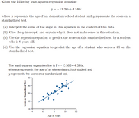 ### Least-Squares Regression Analysis

The given least-squares regression equation is:

\[
\hat{y} = -13.586 + 4.340x
\]

where \( x \) represents the age of an elementary school student and \( y \) represents the score on a standardized test.

#### Tasks:

(a) **Interpret the Slope:**

The slope of the equation is 4.340. This means that for each additional year of age, the score on the standardized test is predicted to increase by approximately 4.34 points.

(b) **Interpret the y-intercept:**

The y-intercept is -13.586. This does not make practical sense in this context because a negative score on a standardized test is not feasible, especially for very young students (e.g., age 0).

(c) **Predict the Score for an 8-Year-Old:**

Using the regression equation, the predicted score for an 8-year-old student is:

\[
\hat{y} = -13.586 + 4.340(8) = 21.134
\]

(d) **Predict the Age for a Score of 35:**

To find the age of a student who scores 35, we set:

\[
35 = -13.586 + 4.340x
\]

Solving for \( x \):

\[
x = \frac{35 + 13.586}{4.340} \approx 11.25 \text{ years}
\]

#### Graph Explanation:

The accompanying graph is a scatter plot with a fitted regression line. It displays:

- **X-axis:** Age in years (ranging approximately from 4 to 12 years)
- **Y-axis:** Score on a standardized test (ranging approximately from 0 to 40)

Blue dots represent data points of students' ages versus their scores. The regression line, drawn diagonally, illustrates the positive relationship between age and test scores, supporting the calculated slope.