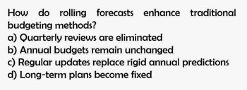 How do rolling forecasts enhance traditional
budgeting methods?
a) Quarterly reviews are eliminated
b) Annual budgets remain unchanged
c) Regular updates replace rigid annual predictions
d) Long-term plans become fixed