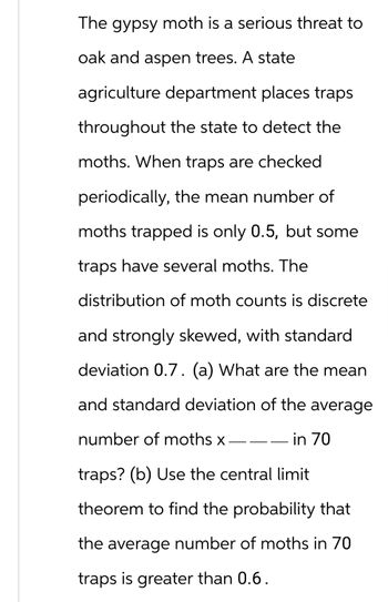 The gypsy moth is a serious threat to
oak and aspen trees. A state
agriculture department places traps
throughout the state to detect the
moths. When traps are checked
periodically, the mean number of
moths trapped is only 0.5, but some
traps have several moths. The
distribution of moth counts is discrete
and strongly skewed, with standard
deviation 0.7. (a) What are the mean
and standard deviation of the average
number of moths x
in 70
traps? (b) Use the central limit
theorem to find the probability that
the average number of moths in 70
traps is greater than 0.6.
———