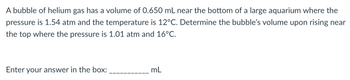 A bubble of helium gas has a volume of 0.650 mL near the bottom of a large aquarium where the
pressure is 1.54 atm and the temperature is 12°C. Determine the bubble's volume upon rising near
the top where the pressure is 1.01 atm and 16°C.
Enter your answer in the box:
mL