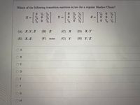 Which of the following transition matrices is/are for a regular Markov Chain?
0 %
2 0 2
*0 1
1/2
X = % 0
1/2
0.
Z =
%3D
%3D
1/2
2 0 %
(A) X,Y, Z
(B) Z
(C) Х
(D) X, Y
(E) X, Z
(F) none
(G) Y
(H) Y, Z
O A
OC
OE
O F
D.
