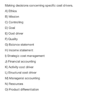 Making decisions concerning specific cost drivers.
A) Ethics
B) Mission
C) Controlling
D) Goal
E) Cost driver
F) Quality
G) Balance statement
H) Income statement
I) Strategic cost management
J) Financial accounting
K) Activity cost driver
L) Structural cost driver
M) Managerial accounting
N) Resources
O) Product differentiation