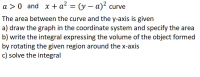 a > 0 and x + a? = (y – a)² curve
%3D
The area between the curve and the y-axis is given
a) draw the graph in the coordinate system and specify the area
b) write the integral expressing the volume of the object formed
by rotating the given region around the x-axis
c) solve the integral
