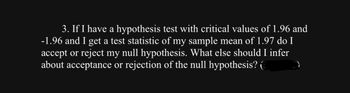 ### Null Hypothesis Decision Making

**Question:**

3. If I have a hypothesis test with critical values of 1.96 and -1.96 and I get a test statistic of my sample mean of 1.97, do I accept or reject my null hypothesis? What else should I infer about acceptance or rejection of the null hypothesis?

**Discussion:**

In hypothesis testing, you determine whether to accept or reject the null hypothesis (H0) based on comparison between your test statistic and critical values. Here are the general steps to follow:

1. **Identify Critical Values:**
   - Critical values are the thresholds that separate the acceptance region from the rejection region.
   - In this case, the critical values are 1.96 and -1.96.

2. **Evaluate Test Statistic:**
   - Compare your test statistic (1.97) with the critical values.
   - If the test statistic falls outside the range of critical values (-1.96 to 1.96), the null hypothesis can be rejected.

3. **Decision:**
   - Since 1.97 is greater than 1.96, the test statistic falls in the rejection region.
   - Thus, the null hypothesis should be rejected.

4. **Additional Inference:**
   - Rejecting the null hypothesis indicates that there is significant evidence to support the alternative hypothesis, suggesting that the observed effect is statistically significant.
  
By following this approach, you'll be able to make informed decisions about hypothesis testing and infer the significance of your findings effectively.