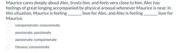 Maurice cares deeply about Alec, trusts him, and feels very close to him. Alec has
feelings of great longing accompanied by physical arousal whenever Maurice is near. In
this situation, Maurice is feeling. love for Alec, and Alec is feeling. love for
Maurice.
companionate; consummate
passionate; passionate
passionate; companionate
fatuous; consummate