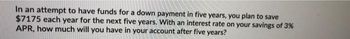 In an attempt to have funds for a down payment in five years, you plan to save
$7175 each year for the next five years. With an interest rate on your savings of 3%
APR, how much will you have in your account after five years?