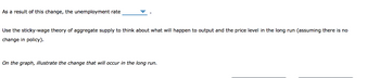 As a result of this change, the unemployment rate
Use the sticky-wage theory of aggregate supply to think about what will happen to output and the price level in the long run (assuming there is no
change in policy).
On the graph, illustrate the change that will occur in the long run.