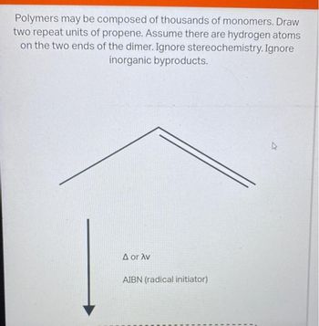 Polymers may be composed of thousands of monomers. Draw
two repeat units of propene. Assume there are hydrogen atoms
on the two ends of the dimer. Ignore stereochemistry. Ignore
inorganic byproducts.
A or Av
AIBN (radical initiator)