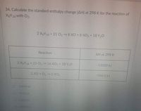 34. Calculate the standard enthalpy change (AH) at 298 K for the reaction of
X&Y18 with O2.
2 XBY18+21 O2→8 XO +8 XO2 +18 Y,0
Reaction
AH at 298 K
2 XgY18+25 O2 16 XO, + 18 Y O
-11020 kJ
2 XO +O2 XO
-566.0 kJ
210454 kJ
18756 J
0 13284 J
D 1E5
