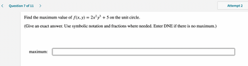 <
Question 7 of 11 >
Find the maximum value of f(x, y) = 2x²y³ + 5 on the unit circle.
(Give an exact answer. Use symbolic notation and fractions where needed. Enter DNE if there is no maximum.)
maximum:
Attempt 2