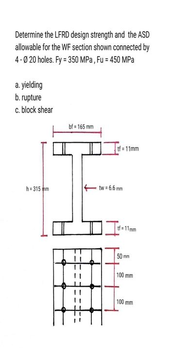 Determine the LFRD design strength and the ASD
allowable for the WF section shown connected by
4-020 holes. Fy = 350 MPa, Fu = 450 MPa
a. yielding
b. rupture
c. block shear
h = 315 mm
bf = 165 mm
tf = 11mm
tw = 6.6 mm
tf=11mm
50 mm
100 mm
100 mm