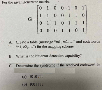 For the given generator matrix.
0
1 0 0 1 0 1
1 1 0 0 1 1 0
01
1 0 1 1
1
0 0 0 1 1 0 1
G=
A. Create a table (message "ml, m2, ..." and codewords
"c1, c2,....") for the mapping scheme
B. What is the bit-error detection capability?
C. Determine the syndrome if the received codeword is:
(a) 1010111
(b) 1001111