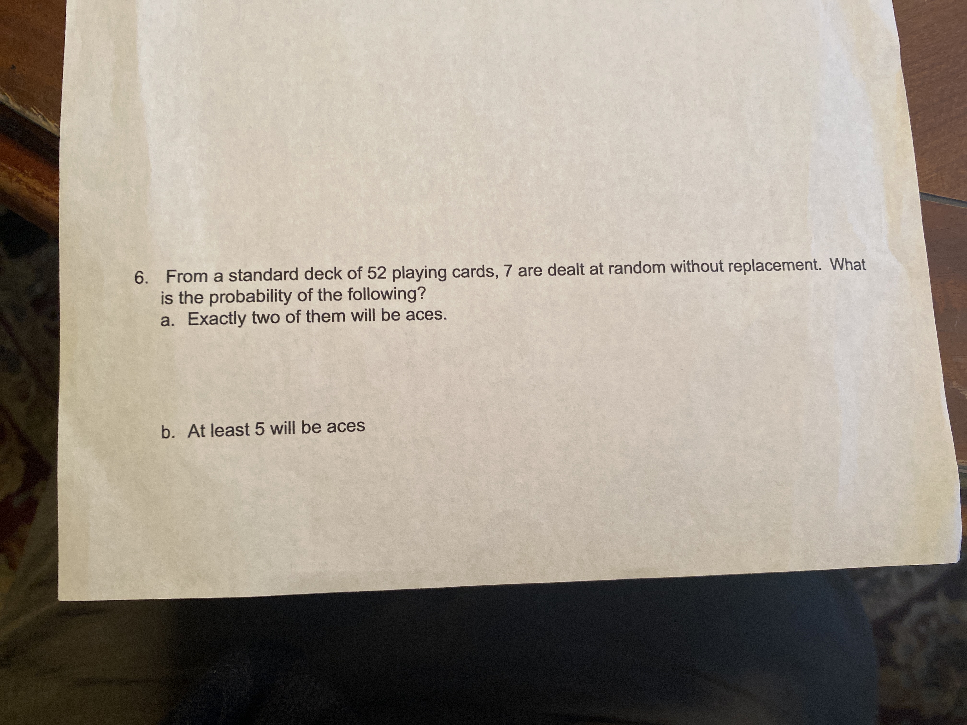6. From a standard deck of 52 playing cards, 7 are dealt at random without replacement. What
is the probability of the following?
a. Exactly two of them will be aces.
b. At least 5 will be aces
