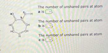 HC
11
HC.
ΤΟ
-C
-H
CH
CH
The number of unshared pairs at atom
a is
The number of unshared pairs at atom
b is
The number of unshared pairs at atom
c is