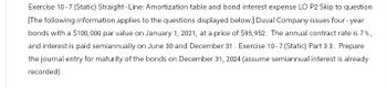 Exercise 10-7 (Static) Straight-Line: Amortization table and bond interest expense LO P2 Skip to question
[The following information applies to the questions displayed below.] Duval Company issues four-year
bonds with a $100,000 par value on January 1, 2021, at a price of $95,952. The annual contract rate is 7%,
and interest is paid semiannually on June 30 and December 31. Exercise 10-7 (Static) Part 3 3. Prepare
the journal entry for maturity of the bonds on December 31, 2024 (assume semiannual interest is already
recorded).