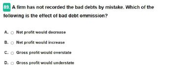 89. A firm has not recorded the bad debts by mistake. Which of the
following is the effect of bad debt ommission?
A. O Net profit would decrease
B. Net profit would increase
C. O Gross profit would overstate
D. Gross profit would understate