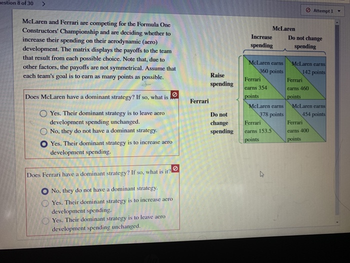 estion 8 of 30
>
McLaren and Ferrari are competing for the Formula One
Constructors' Championship and are deciding whether to
increase their spending on their acrodynamic (aero)
development. The matrix displays the payoffs to the team
that result from each possible choice. Note that, due to
other factors, the payoffs are not symmetrical. Assume that
each team's goal is to earn as many points as possible.
Does McLaren have a dominant strategy? If so, what is
Yes. Their dominant strategy is to leave acro
development spending unchanged.
No, they do not have a dominant strategy.
OYes. Their dominant strategy is to increase aero
development spending.
0
Does Ferrari have a dominant strategy? If so, what is it?
No, they do not have a dominant strategy.
Yes. Their dominant strategy is to increase aero
development spending.
Yes. Their dominant strategy is to leave aero
development spending unchanged.
Ferrari
Raise
spending
Do not
change
spending
Increase
spending
McLaren carns
360 points
Ferrari
earns 354
points
McLaren
McLaren earns
378 points
Ferrari
earns 153.5
points
4
Do not change
spending
Attempt 1
McLaren earns
142 points
Ferrari
earns 460
points
McLaren earns
454 points
Ferrari
carns 400
points