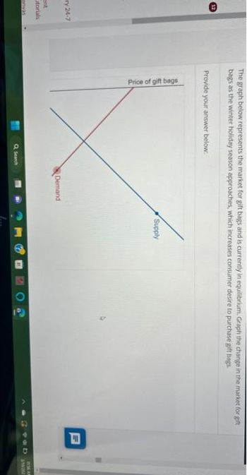 Ⓡ
ry 24-7
ent
utorials
anvas
The graph below represents the market for gift bags and is currently in equilibrium. Graph the change in the market for gift
bags as the winter holiday season approaches, which increases consumer desire to purchase gift bags
Provide your answer below:
Price of gift bags
Q Search
Demand
Supply
Ih
2 *D
11:56 AM