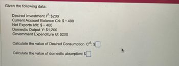 Given the following data:
Desired Investment /d: $200
Current Account Balance CA: $-400
Net Exports NX: $-400
Domestic Output Y: $1,200
Government Expenditure G: $200
Calculate the value of Desired Consumption 'C. $
Calculate the value of domestic absorption:
