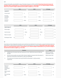 (a1)
Compute the liquidity and profitability ratios of Cullumber Company for 2021 and 2022. (Round Curent ratio, Asset turnover and
Earnings per share to 2 decimal places, eg. 15.50 and round all other answers to 1 decimal place, eg. 15.5. Round % change to O decima!
places, for eg. 1% and if % change is a decrease show the numbers as negative, eg. -1% or (1%).)
2021
% Change
2022
LIQUIDITY
Current ratio
:1
:1
Accounts
receivables
times
times
turnover
Inventory
turnover
times
times
2021
2022
% Change
PROFITABILITY
Profit margin
Asset turnover
times
times
Return on assets
Earnings per share
2$
2$
(b)
Given below are three independent situations and a ratio that may be affected. For each situation, compute the affected ratio (1) as
of December 31, 2022, and (2) as of December 31, 2023, after giving effect to the situation. (Round Debt to assets ratio to 0 decima!
places, eg. 15 and round all other answers to 1 decimal place, e,g. 15.5. Round % change to 0 decimal places, for eg. 1% and if % change is a
decrease show the numbers as negative, e.g. -1% or (1%).)
Situation
Ratio
1.
18,000 shares of common stock were sold at par on July 1, 2023. Net income for 2023 was
$53,000.
Return on common
stockholders' equity
2.
All of the notes payable were paid in 2023. All other liabilities remained at their December 31,
2022 levels. Total assets on December 31, 2023, were $904,000.
Debt to assets ratio
The market price of common stock was $9 and $13 on December 31, 2022 and 2023,
respectively.
3.
Price-earnings ratio
2022
2023
% Change
Return on
common
stockholders'
equity
Debt to assets
ratio
Price earnings
ratio
times
times
