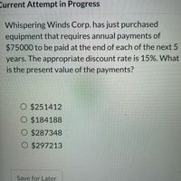 **Problem on Present Value of Annuity**

**Question:**

Whispering Winds Corp. has just purchased equipment that requires annual payments of $75,000 to be paid at the end of each of the next 5 years. The appropriate discount rate is 15%. What is the present value of the payments?

**Options:**

- $251,412
- $184,188
- $287,348
- $297,213

---

To solve this problem, we need to calculate the present value of an annuity. The formula for the present value of an annuity is:

\[ PV = P \times \left( \frac{1 - (1 + r)^{-n}}{r} \right) \]

where:
- \( PV \) is the present value
- \( P \) is the annual payment (in this case, $75,000)
- \( r \) is the discount rate (in this case, 15% or 0.15)
- \( n \) is the number of years (in this case, 5)

Let's apply the formula:

\[ PV = 75{,}000 \times \left( \frac{1 - (1 + 0.15)^{-5}}{0.15} \right) \]

First, calculate \((1 + r)^{-n}\):

\[ (1 + 0.15)^{-5} = (1.15)^{-5} \approx 0.4972 \]

Then, calculate the rest of the equation:

\[ 75{,}000 \times \left( \frac{1 - 0.4972}{0.15} \right) = 75{,}000 \times \left( \frac{0.5028}{0.15} \right) \approx 75{,}000 \times 3.352 \approx 251{,}400 \]

Hence, the closest option is:

- $251,412

Therefore, the correct answer is $251,412.