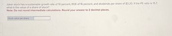 Joker stock has a sustainable growth rate of 10 percent, ROE of 16 percent, and dividends per share of $3.20. If the PE ratio is 15.7,
what is the value of a share of stock?
Note: Do not round intermediate calculations. Round your answer to 2 decimal places.
Stock value per share