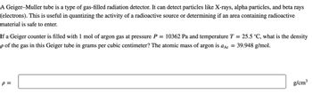 A Geiger-Muller tube is a type of gas-filled radiation detector. It can detect particles like X-rays, alpha particles, and beta rays
(electrons). This is useful in quantizing the activity of a radioactive source or determining if an area containing radioactive
material is safe to enter.
If a Geiger counter is filled with 1 mol of argon gas at pressure P = 10362 Pa and temperature T = 25.5 °C, what is the density
p of the gas in this Geiger tube in grams per cubic centimeter? The atomic mass of argon is aAr = 39.948 g/mol.
P =
g/cm³