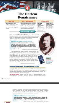 SECTION
4
The Harlem
Renaissance
MAIN IDEA
WHY IT MATTERS NOW
Terms & Names
Zora Neale
Hurston
The Harlem Renaissance provided
African-American ideas,
politics, art, literature, and
music flourished in Harlem
and elsewhere in the United
•Claude McKay
•Langston Hughes
a foundation of African-American
intellectualism to which African-
James Weldon
•Paul Robeson
American writers, artists, and
musicians contribute today.
Johnson
Marcus Garvey
Harlem
•Louis Armstrong
Duke Ellington
•Bessie Smith
States.
Renaissance
One American's Story
When the spirited Zora Neale Hurston was a girl in Eatonville,
Florida, in the early 1900s, she loved to read adventure stories and
myths. The powerful tales struck a chord with the young, talent-
ed Hurston and made her yearn for a wider world.
A PERSONAL VOICE ZORA NEALE HURSTON
*My soul was with the gods and my body in the village.
People just would not act like gods.... Raking back yards
and carrying out chamber-pots, were not the tasks of Thor. I
wanted to be away from drabness and to stretch my limbs in
some mighty struggle.
-quoted in The African American Encyclopedia
After spending time with a traveling theater company and
attending Howard University, Hurston ended up in New York where
she struggled to the top of African-American literary society by hard
work, flamboyance, and, above all, grit. "I have seen that the
world is to the strong regardless of a little pigmentation more or
less," Hurston wrote later. "I do not weep at (being Negro)-I am
too busy sharpening my oyster knife." Hurston was on the move,
like millions of others. And, like them, she went after the pearl in
the oyster-the good life in America.
VIDEO
AMERICAN
JUMP AT THE SUN:
Zora Neale Hurston
and the Harlem
Renaissance
African-American Voices in the 1920s
During the 1920s, African Americans set new goals for themselves as they moved
north to the nation's cities. Their migration was an expression of their changing
attitude toward themselves-an attitude perhaps best captured in a phrase first
used around this time, "Black is beautiful."
THE MOVE NORTH Between 1910 and 1920, in a movement known as the
Great Migration, hundreds of thousands of African Americans had uprooted
452 CHAPTER 13
themselves from their homes in the South and moved north to the big cities in
search of jobs. By the end of the decade, 5.2 million of the nation's 12 million
African Americans-over 40 percent-lived in cities. Zora Neale Hurston docu-
mented the departure of some of these African Americans.
A PERSONAL VOICE ZORA NEALE HURSTON
"Some said goodbye cheerfully ... others fearfully, with terrors of unknown dan-
gers in their mouths ... others in their eagerness for distance said nothing. The
daybreak found them gone. The wind said North."
-quoted in Sorrow's Kitchen: The Life and Folklore of Zora Neale Hurston
MAIN IDEA
