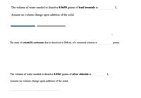 The volume of water needed to dissolve 0.0659 grams of lead bromide is
L.
Assume no volume change upon addition of the solid.
The mass of cobalt(II) carbonate that is dissolved in 225 mL of a saturated solution is
grams.
The volume of water needed to dissolve 0.0563 grams of silver chloride is
L.
Assume no volume change upon addition of the solid.
