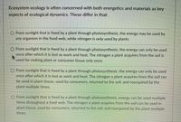 Ecosystem ecology is often concerned with both energetics and materials as key
aspects of ecological dynamics. These differ in that:
O From sunlight that is fixed by a plant through photosynthesis, the energy may be used by
any organism in the food web, while nitrogen is only used by plants.
O From sunlight that is fixed by a plant through photosynthesis, the energy can only be used
once after which it is lost as work and heat. The nitrogen a plant acquires from the soil is
used for making plant or consumer tissue only once.
O From sunlight that is fixed by a plant through photosynthesis, the energy can only be used
once after which it is lost as work and heat. The nitrogen a plant acquires from the soil can
be used in plant tissue, used by consumers, returned to the soil, and reacquired by the
plant multiple times.
O From sunlight that is fixed by a plant through photosynthesis, energy can be used multiple
times throughout a food web. The nitrogen a plant acquires from the soil can be used in
plant tissue, used by consumers, returned to the soil, and reacquired by the plant multiple
times.
