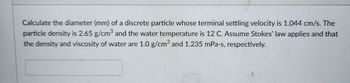 Calculate the diameter (mm) of a discrete particle whose terminal settling velocity is 1.044 cm/s. The
particle density is 2.65 g/cm³ and the water temperature is 12 C. Assume Stokes' law applies and that
the density and viscosity of water are 1.0 g/cm³ and 1.235 mPa-s, respectively.