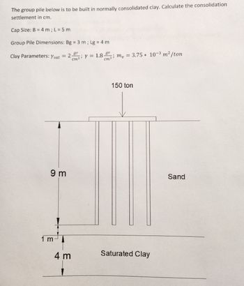 The group pile below is to be built in normally consolidated clay. Calculate the consolidation
settlement in cm.
Cap Size: B = 4 m; L = 5 m
Group Pile Dimensions: Bg = 3 m; Lg = 4 m
;
cm³ Y = 1.8 gr
Clay Parameters: Ysat
= 2.gr
9 m
1 m
4 m
cm3 m₂ = 3.75 * 10-3 m² /ton
150 ton
Saturated Clay
Sand