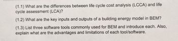 (1.1) What are the differences between life cycle cost analysis (LCCA) and life
cycle assessment (LCA)?
(1.2) What are the key inputs and outputs of a building energy model in BEM?
(1.3) List three software tools commonly used for BEM and introduce each. Also,
explain what are the advantages and limitations of each tool/software.