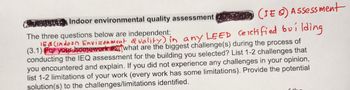 ALESHOMA Indoor environmental quality assessment
(IE) Assessment
The three questions below are independent:
JEA(indoon Environment Quality), in any LEED Certified building
(3.1) For your homework #2 what are the biggest challenge(s) during the process of
conducting the IEQ assessment for the building you selected? List 1-2 challenges that
you encountered and explain. If you did not experience any challenges in your opinion,
list 1-2 limitations of your work (every work has some limitations). Provide the potential
solution(s) to the challenges/limitations identified.
6 11