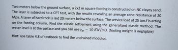 Two meters below the ground surface, a 2x2 m square footing is constructed on NC clayey sand.
The layer is subjected to a CPT test, with the results revealing an average cone resistance of 20
Mpa. A layer of hard rock is laid 20 meters below the surface. The service load of 25 ton.f is acting
on the footing column. Find the elastic settlement using the generalized elastic method. The
water level is at the surface and you can use yw = 10 KN/m3. (footing weight is negligible)
Hint: use table 4.8 of textbook to find the undrained modulus.