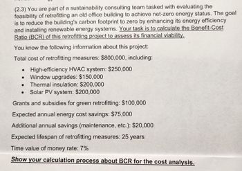 (2.3) You are part of a sustainability consulting team tasked with evaluating the
feasibility of retrofitting an old office building to achieve net-zero energy status. The goal
is to reduce the building's carbon footprint to zero by enhancing its energy efficiency
and installing renewable energy systems. Your task is to calculate the Benefit-Cost
Ratio (BCR) of this retrofitting project to assess its financial viability.
You know the following information about this project:
Total cost of retrofitting measures: $800,000, including:
High-efficiency HVAC system: $250,000
• Window upgrades: $150,000
Thermal insulation: $200,000
Solar PV system: $200,000
Grants and subsidies for green retrofitting: $100,000
Expected annual energy cost savings: $75,000
Additional annual savings (maintenance, etc.): $20,000
Expected lifespan of retrofitting measures: 25 years
Time value of money rate: 7%
Show your calculation process about BCR for the cost analysis.