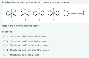 Based on the structures provided below, choose the incorrect statement.
ethylene diamine
(c) do op of to
2
3
Note: X and Y are monodentate ligands.
Select one:
○ a. Structures 1 and 2 are optical isomers
b. Structures 1 and 3 are optical isomers
Structures 1 and 3 are geometric isomers
О с.
○ d. Structures 2 and 4 are geometric isomers
○ e.
Structures 3 and 4 are identical