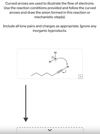 Curved arrows are used to illustrate the flow of electrons.
Use the reaction conditions provided and follow the curved
arrows and draw the anion formed in this reaction or
mechanistic step(s).
Include all lone pairs and charges as appropriate. Ignore any
inorganic byproducts.
H
N:
H
Q