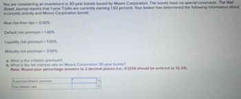 You are considering an investment in 30-year bonds issued by Moore Corporation. The bonds have no special covenants. The Wall
Street Journal reports that 1-year T-bills are currently earning 1.50 percent. Your broker has determined the following information about
economic activity and Moore Corporation bonds:
Real risk-free rate = 0.50%
Default risk premium = 1.40%
Liquidity risk premium = 1.00%
Maturity risk premium = 2.00%
a. What is the inflation premium?
b. What is the fair interest rate on Moore Corporation 30-year bonds?
Note: Round your percentage answers to 2 decimal places (ie., 0.1234 should be entered as 12.34).
Expected inflation premium
Fair interest rate