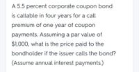 A 5.5 percent corporate coupon bond
is callable in four years for a call
premium of one year of coupon
payments. Assuming a par value of
$1,000, what is the price paid to the
bondholder if the issuer calls the bond?
(Assume annual interest payments.)
